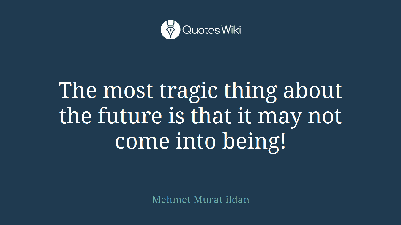 The most tragic thing about the future is that it may not come into being!