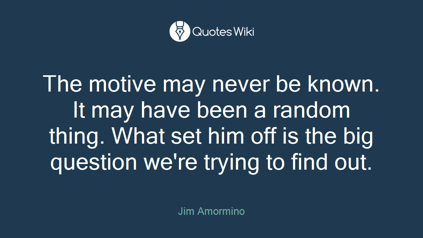 The motive may never be known. It may have been a random thing. What set him off is the big question we're trying to find out.