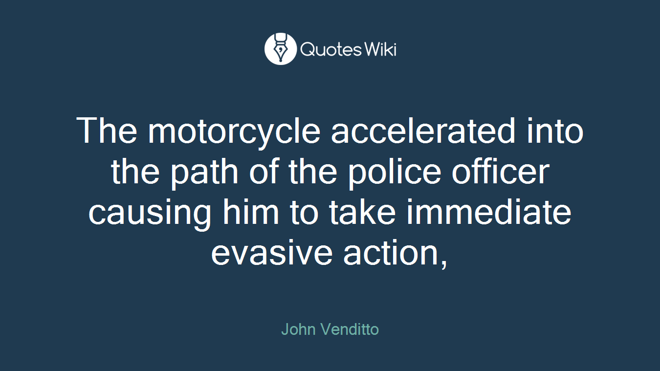 The motorcycle accelerated into the path of the police officer causing him to take immediate evasive action,