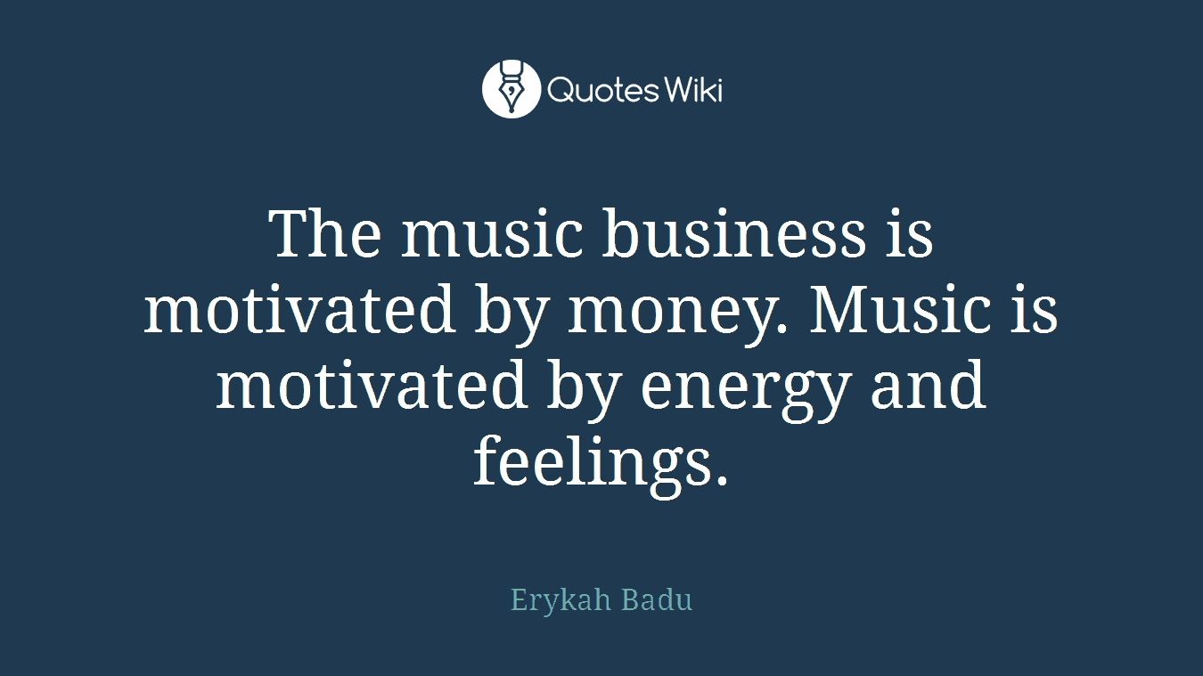 The music business is motivated by money. Music is motivated by energy and feelings.