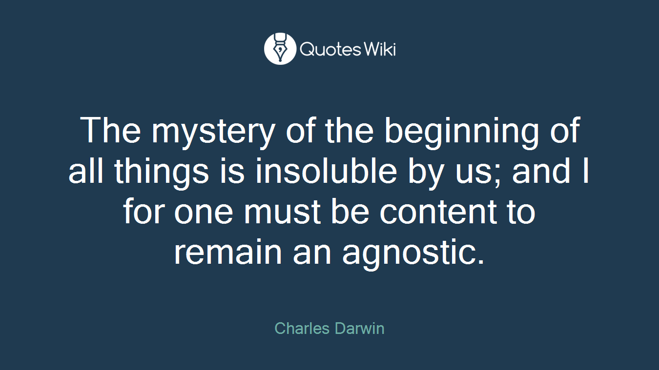 The mystery of the beginning of all things is insoluble by us; and I for one must be content to remain an agnostic.