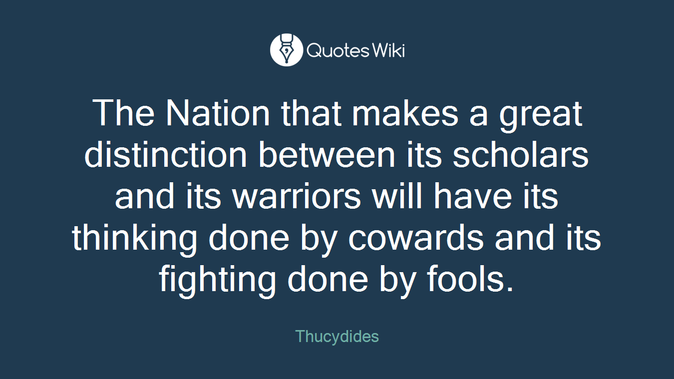 The Nation that makes a great distinction between its scholars and its warriors will have its thinking done by cowards and its fighting done by fools.