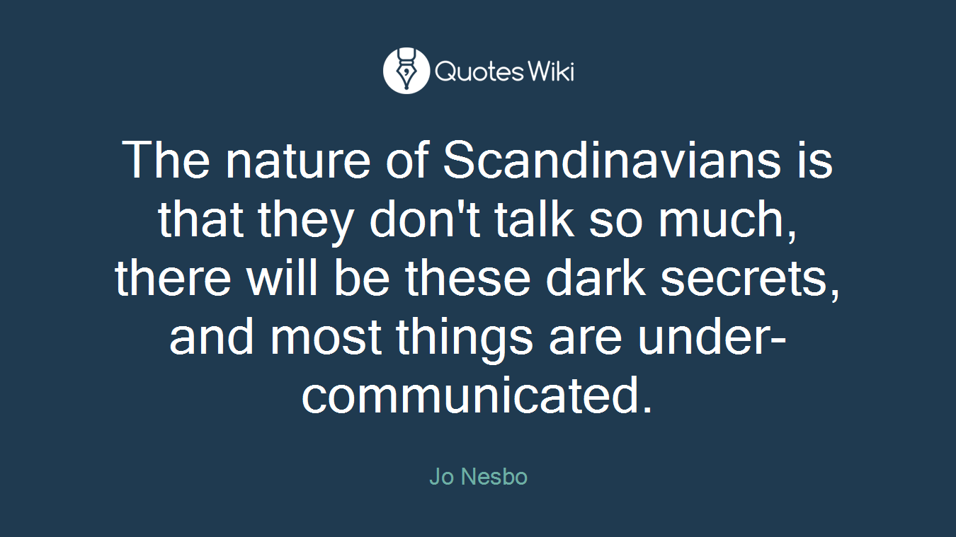 The nature of Scandinavians is that they don't talk so much, there will be these dark secrets, and most things are under-communicated.
