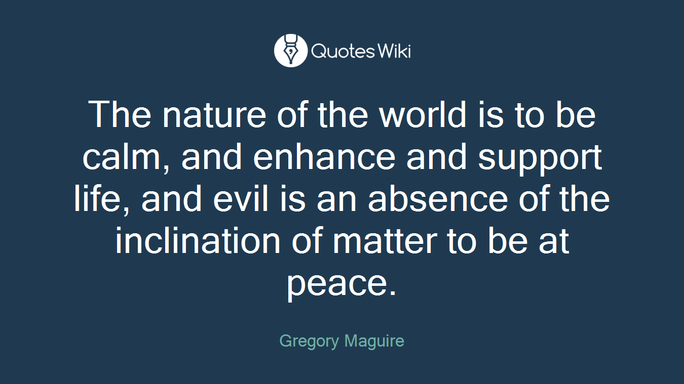 The nature of the world is to be calm, and enhance and support life, and evil is an absence of the inclination of matter to be at peace.