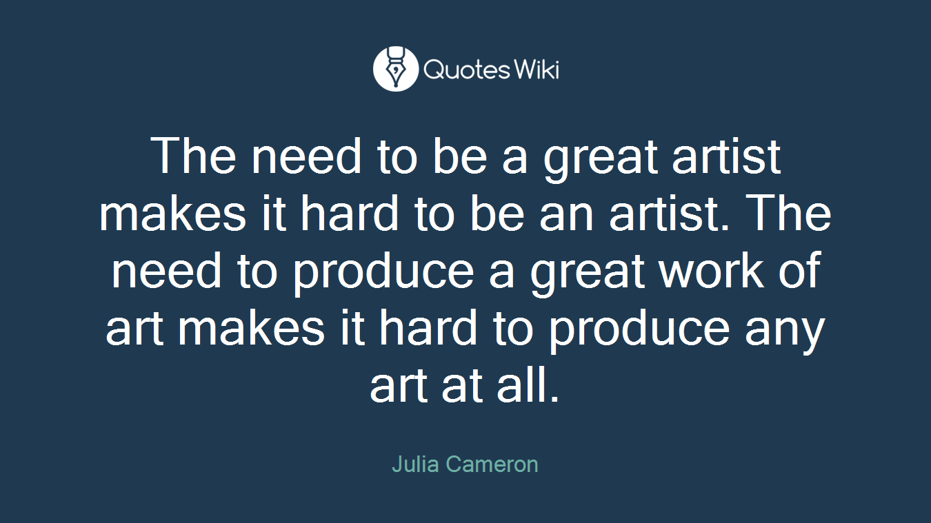 The need to be a great artist makes it hard to be an artist. The need to produce a great work of art makes it hard to produce any art at all.