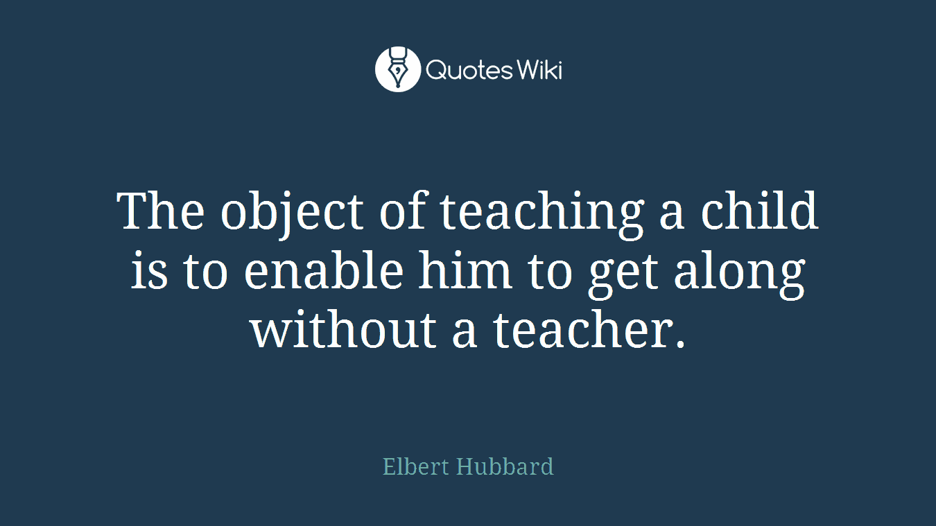 The object of teaching a child is to enable him to get along without a teacher.