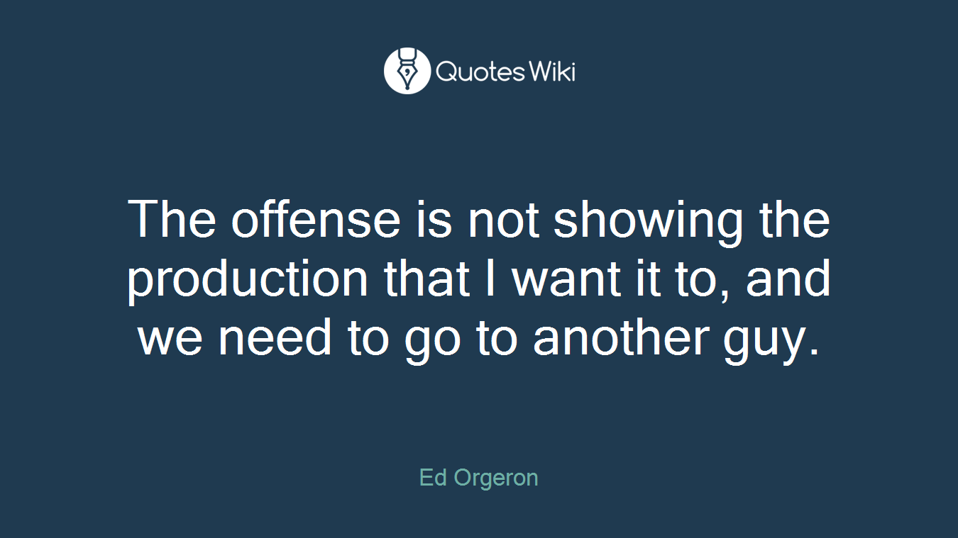 The offense is not showing the production that I want it to, and we need to go to another guy.