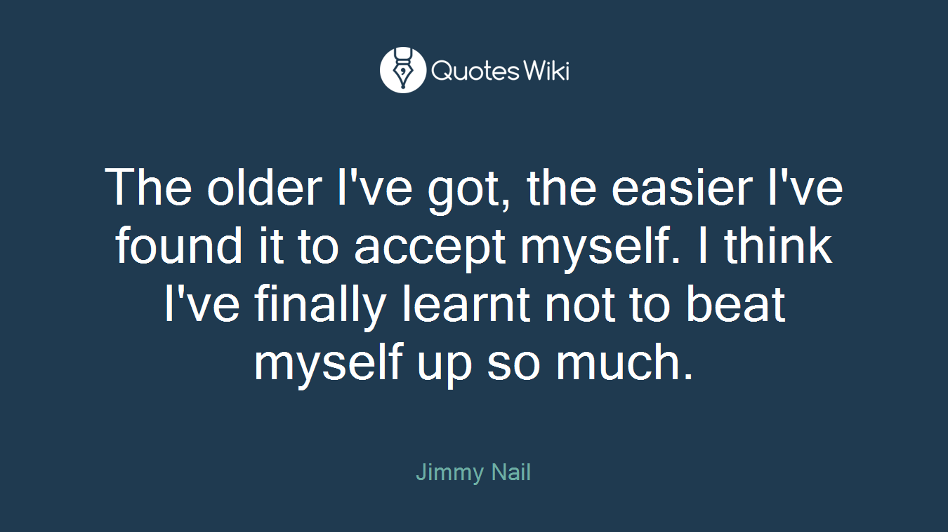 The older I've got, the easier I've found it to accept myself. I think I've finally learnt not to beat myself up so much.