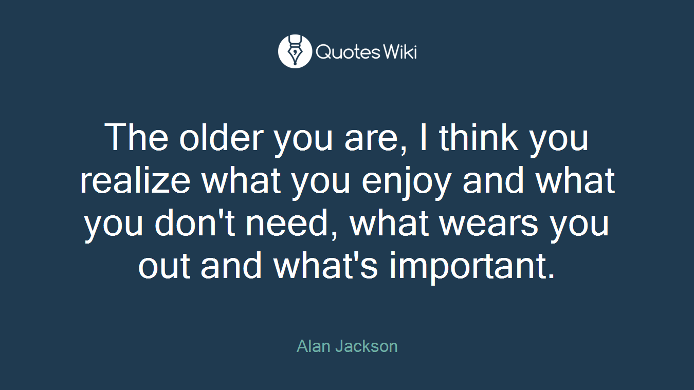 The older you are, I think you realize what you enjoy and what you don't need, what wears you out and what's important.