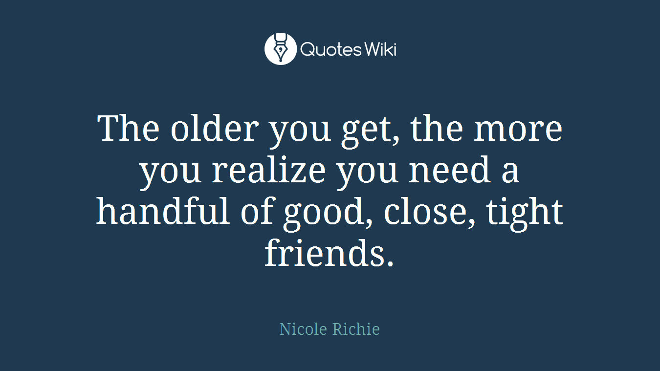 The older you get, the more you realize you need a handful of good, close, tight friends.