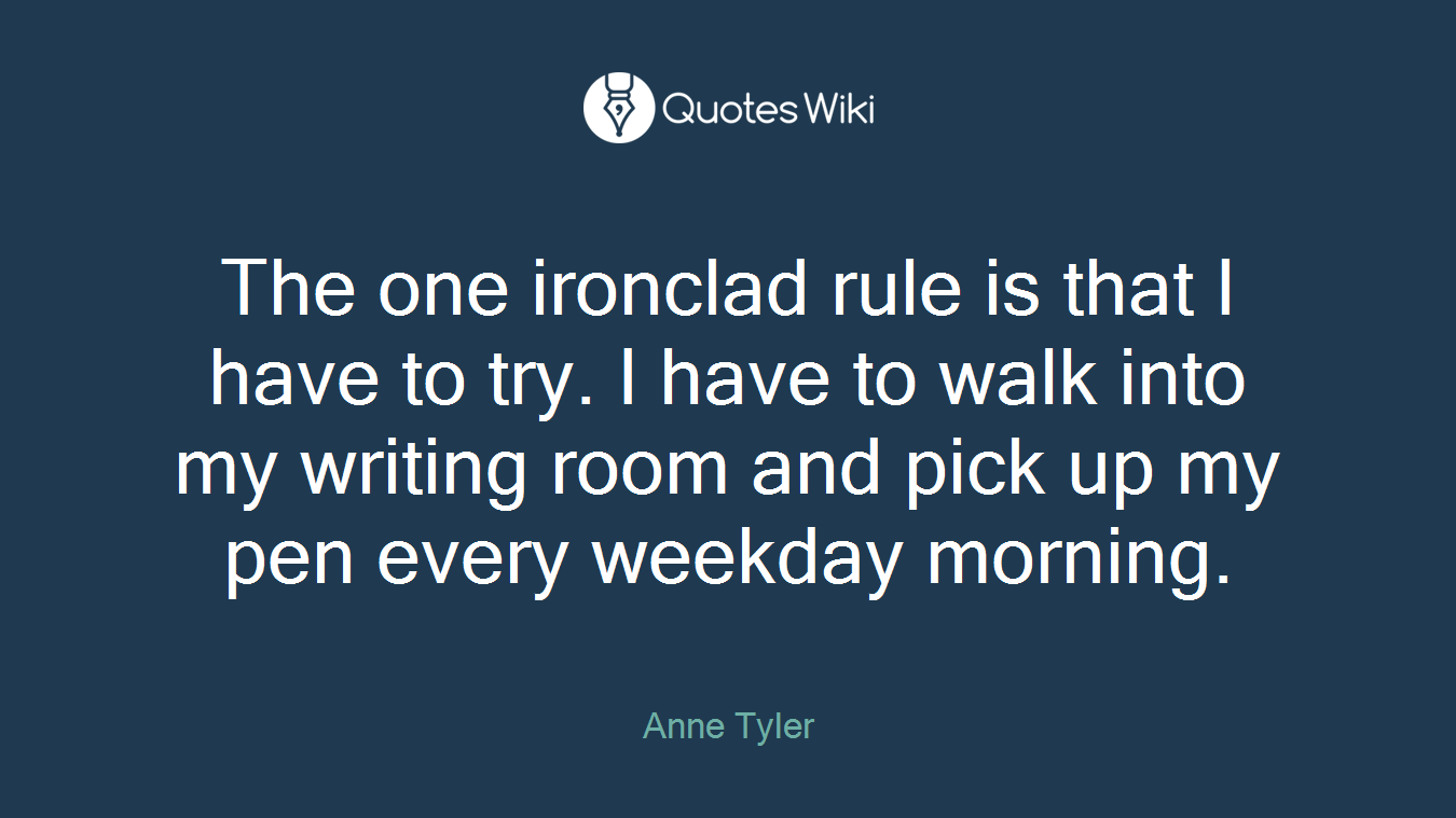 The one ironclad rule is that I have to try. I have to walk into my writing room and pick up my pen every weekday morning.