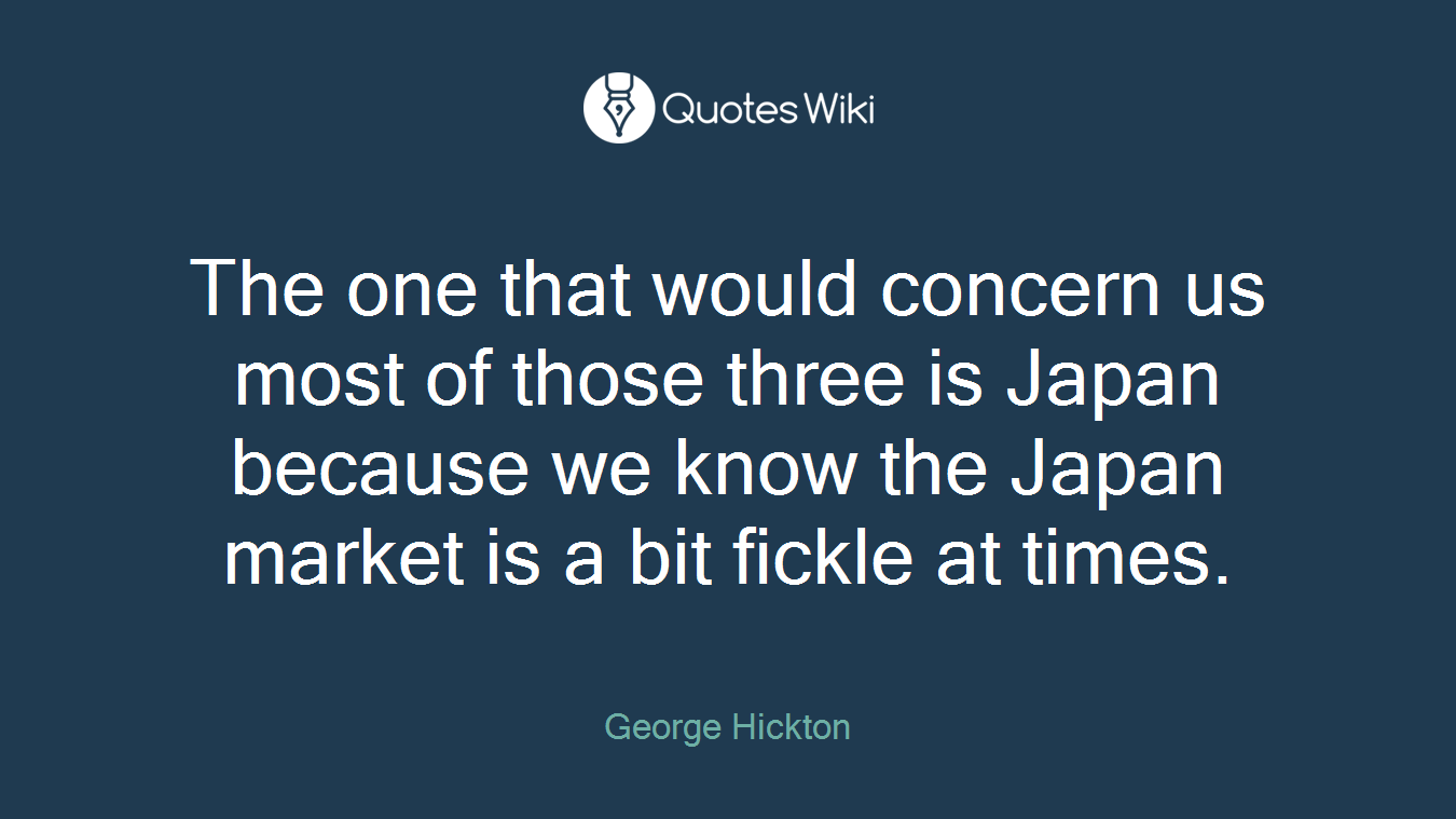 The one that would concern us most of those three is Japan because we know the Japan market is a bit fickle at times.