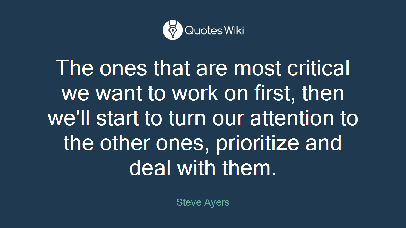 The ones that are most critical we want to work on first, then we'll start to turn our attention to the other ones, prioritize and deal with them.
