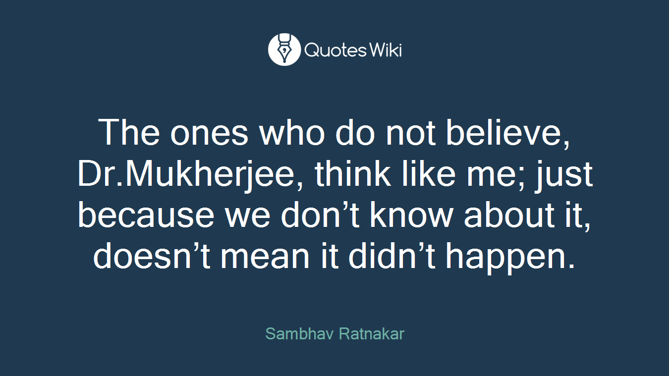 The ones who do not believe, Dr.Mukherjee, think like me; just because we don’t know about it, doesn’t mean it didn’t happen.