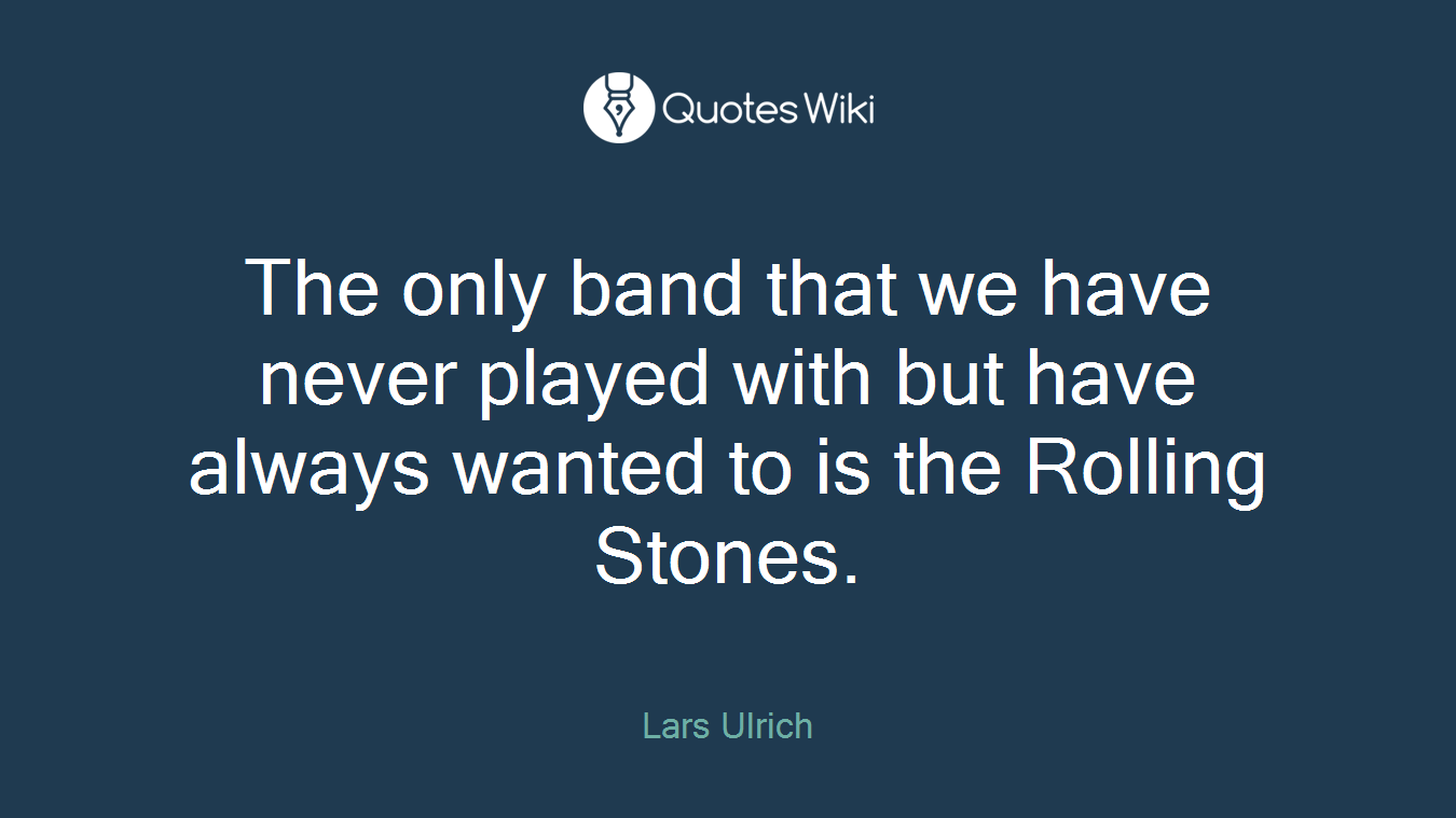 The only band that we have never played with but have always wanted to is the Rolling Stones.