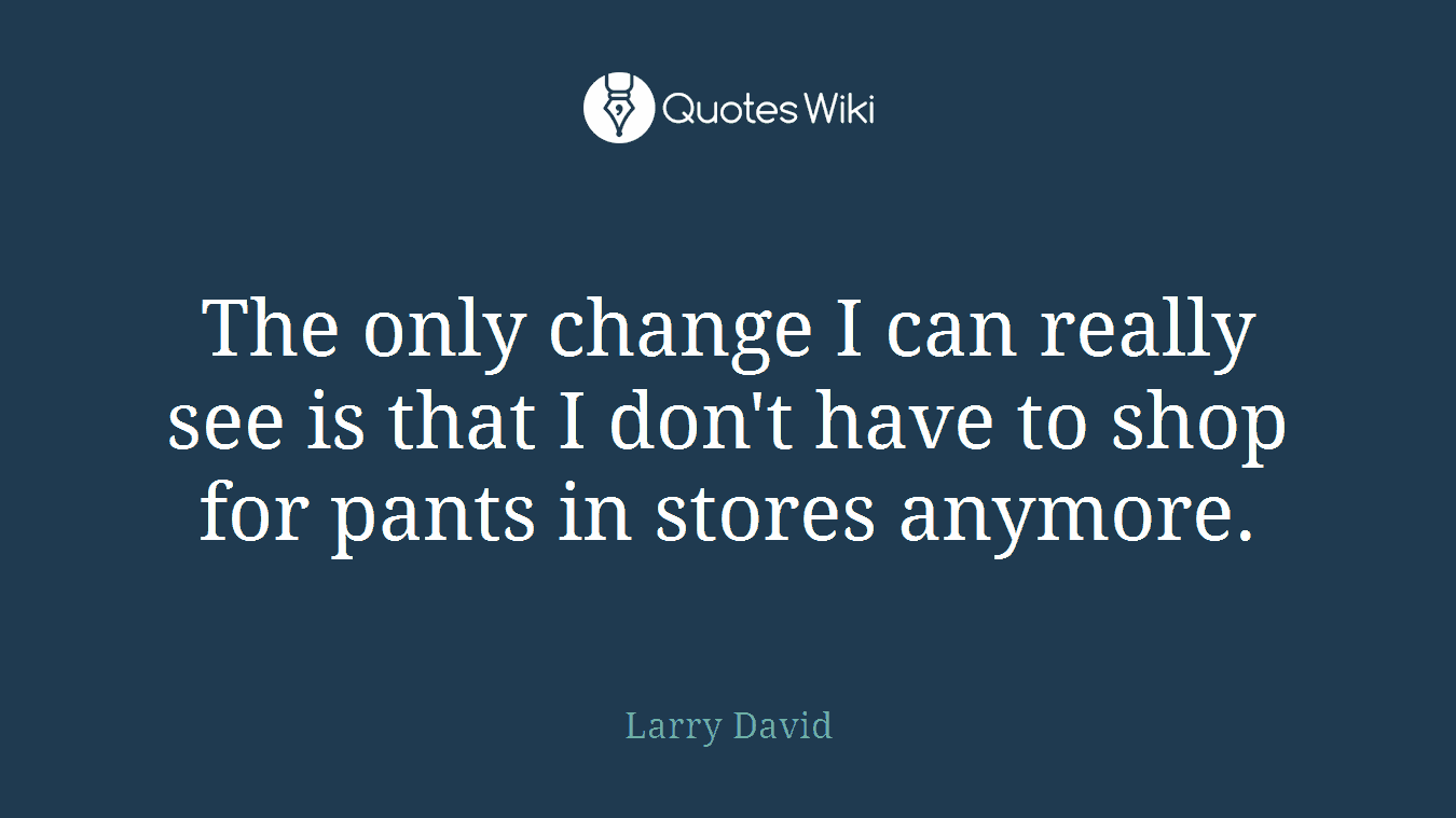 The only change I can really see is that I don't have to shop for pants in stores anymore.