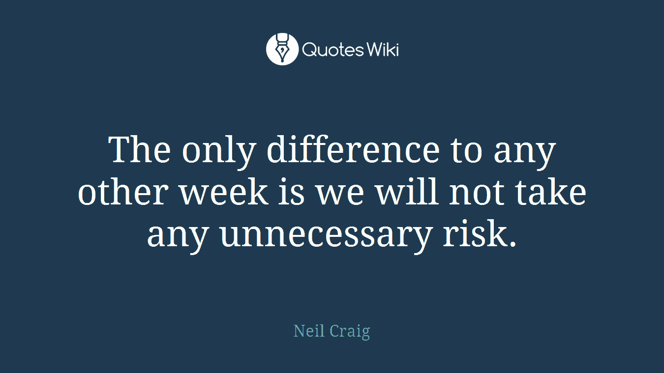 The only difference to any other week is we will not take any unnecessary risk.