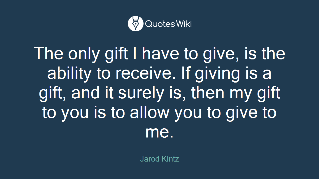 The only gift I have to give, is the ability to receive. If giving is a gift, and it surely is, then my gift to you is to allow you to give to me.