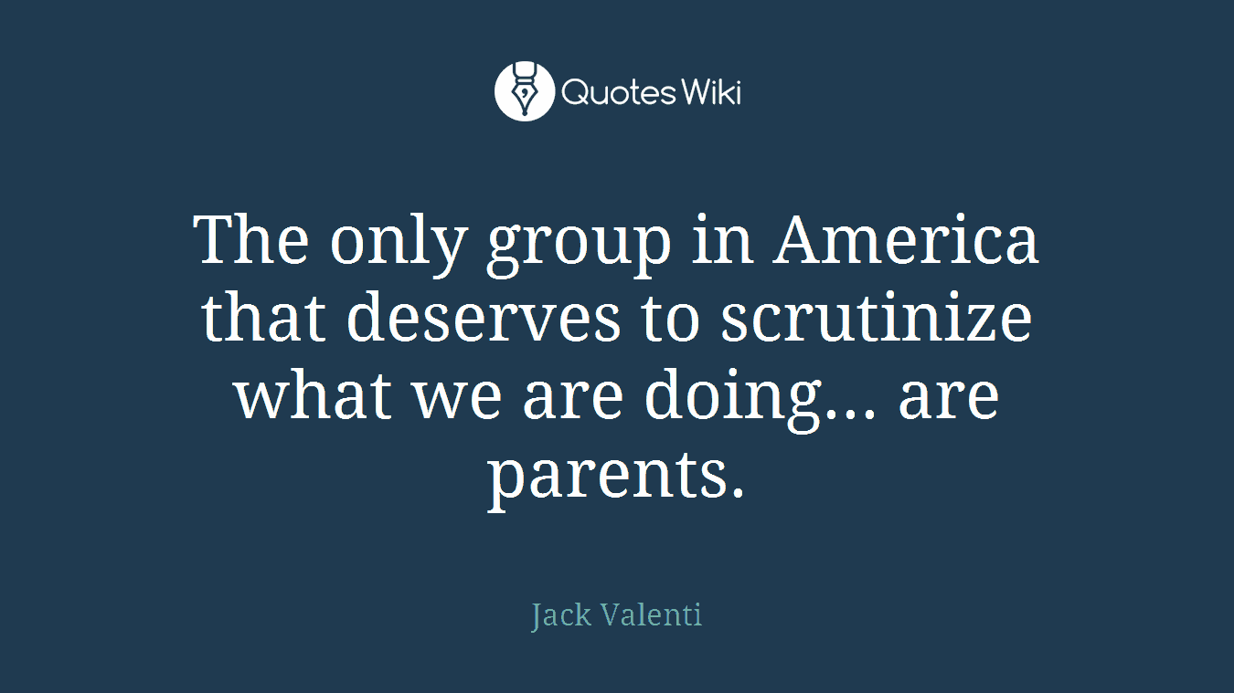 The only group in America that deserves to scrutinize what we are doing... are parents.