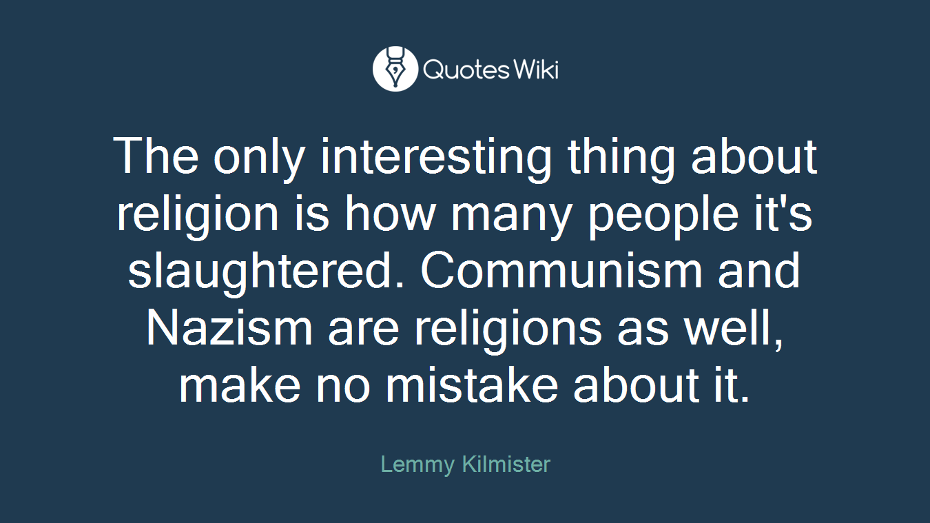 The only interesting thing about religion is how many people it's slaughtered. Communism and Nazism are religions as well, make no mistake about it.