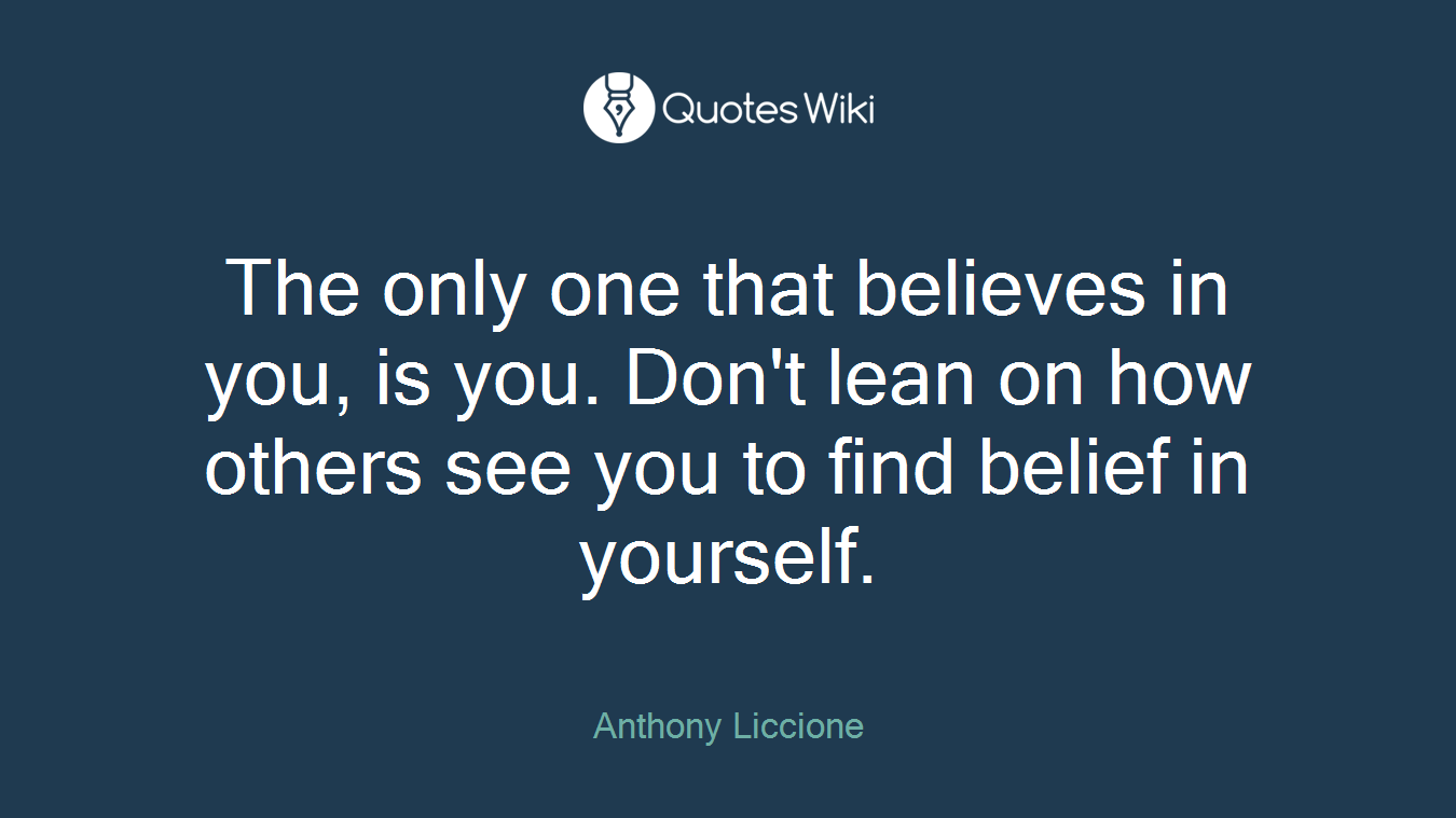 The only one that believes in you, is you. Don't lean on how others see you to find belief in yourself.