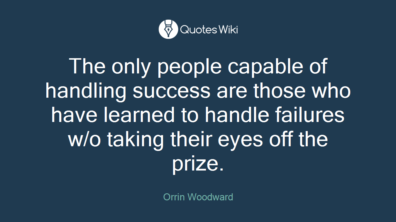 The only people capable of handling success are those who have learned to handle failures w/o taking their eyes off the prize.
