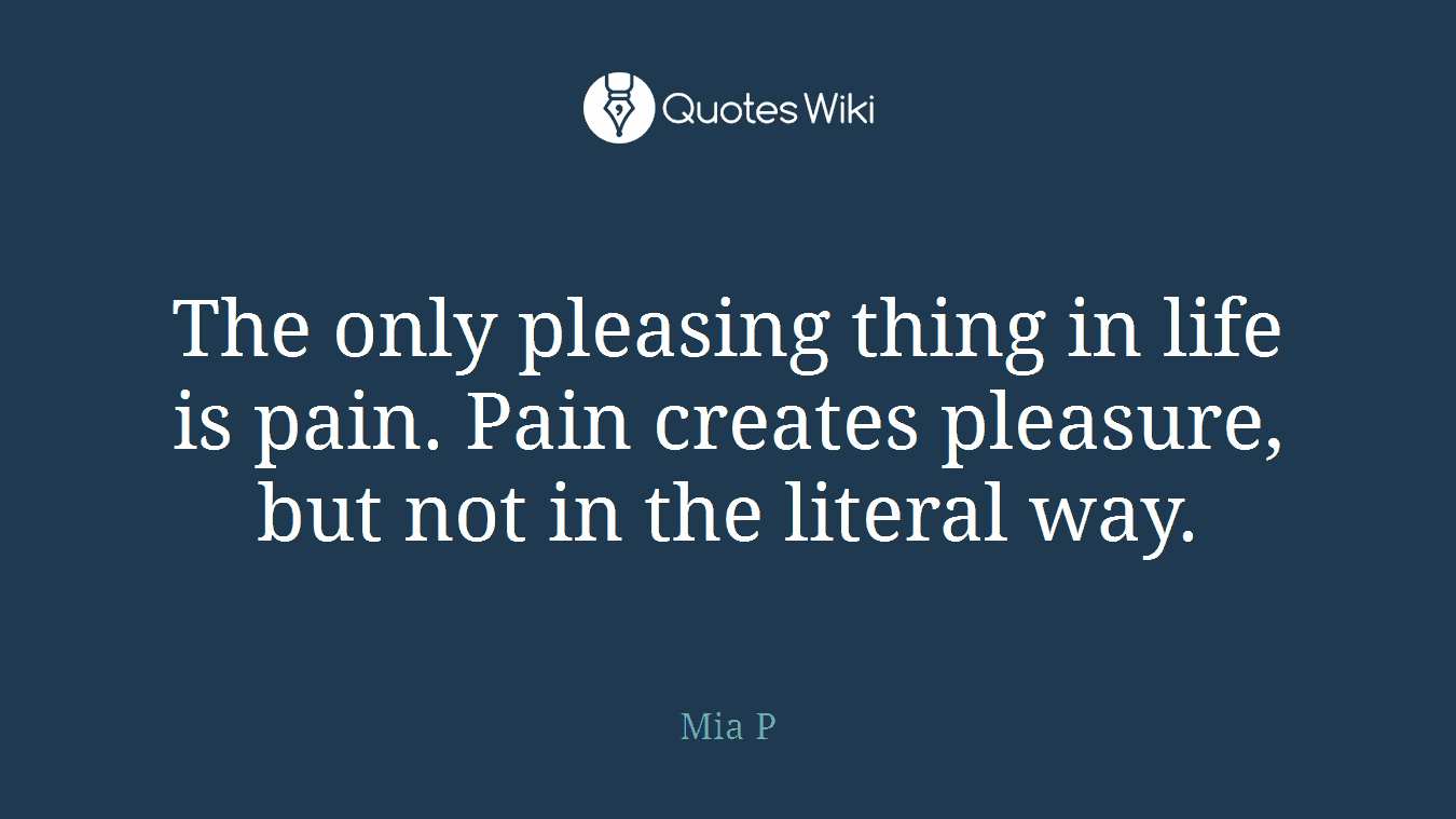 The only pleasing thing in life is pain. Pain creates pleasure, but not in the literal way.