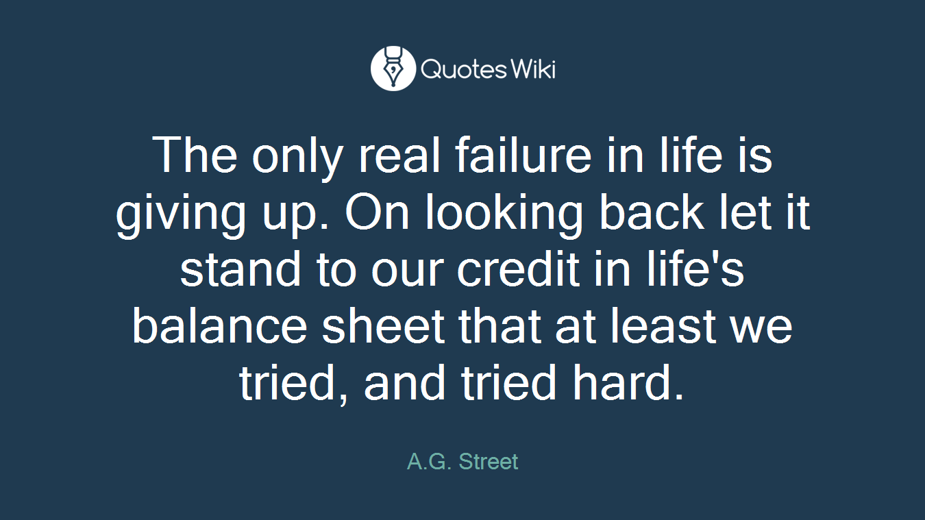 The only real failure in life is giving up. On looking back let it stand to our credit in life's balance sheet that at least we tried, and tried hard.