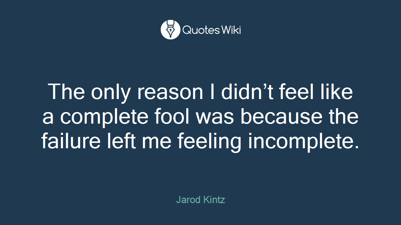 The only reason I didn’t feel like a complete fool was because the failure left me feeling incomplete.