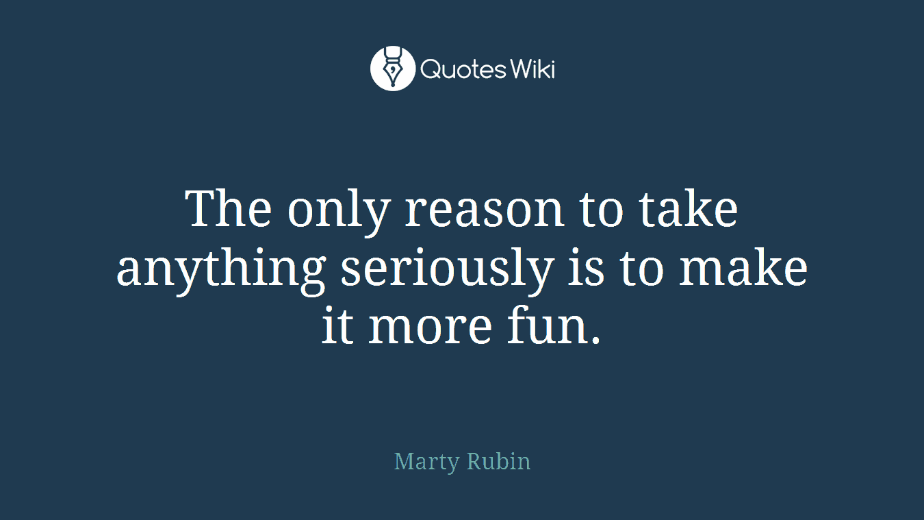 The only reason to take anything seriously is to make it more fun.