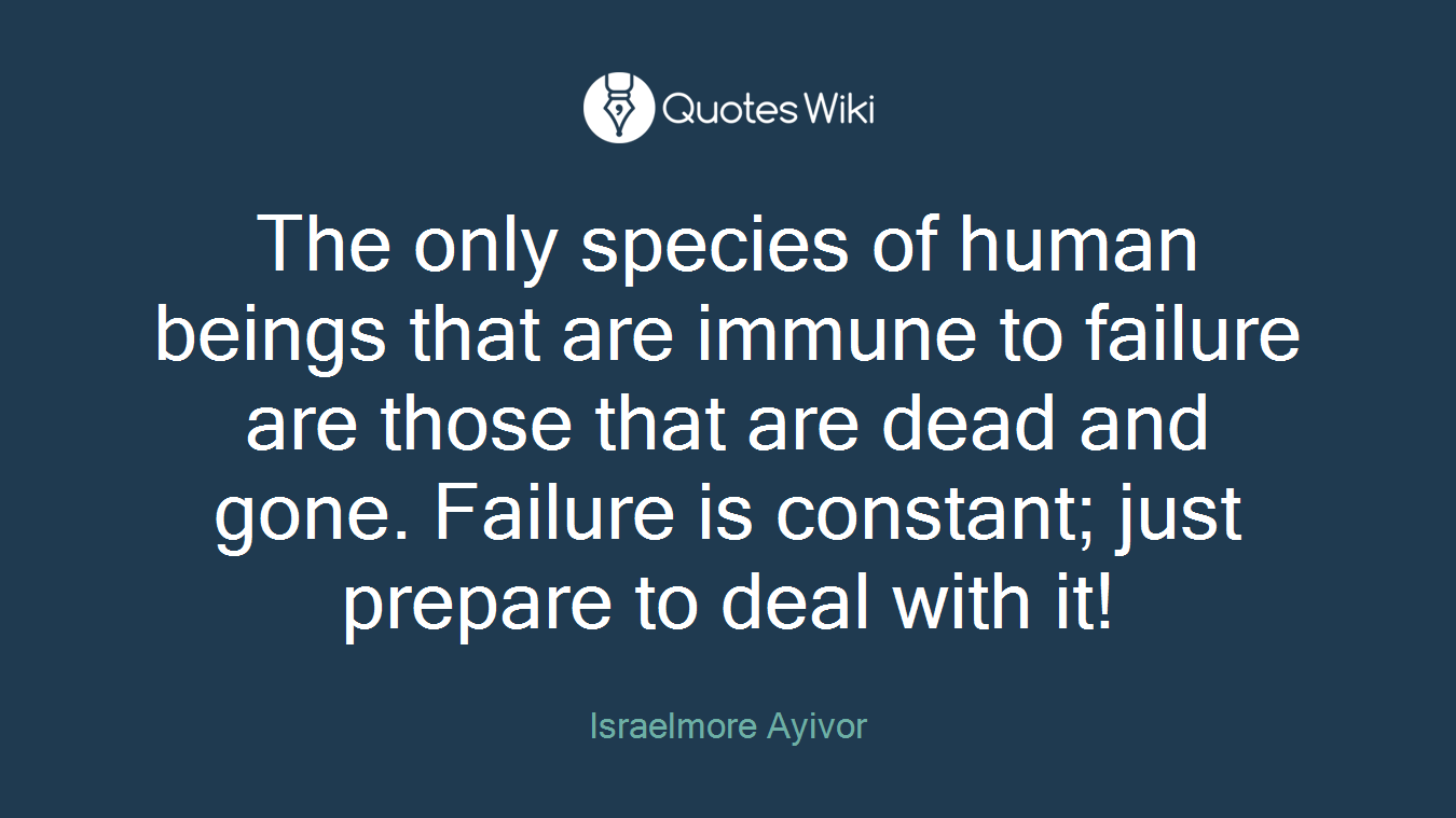 The only species of human beings that are immune to failure are those that are dead and gone. Failure is constant; just prepare to deal with it!