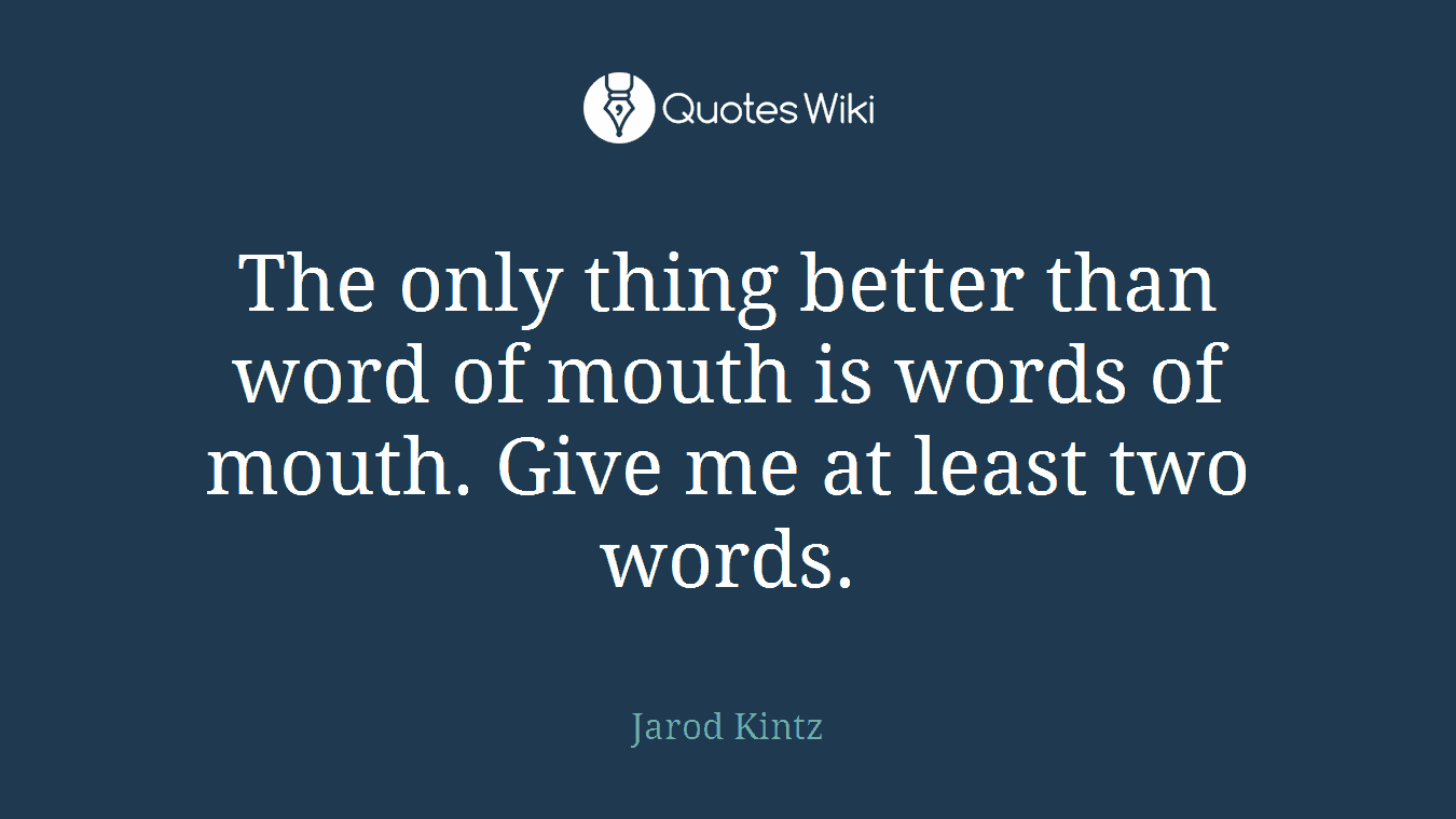 The only thing better than word of mouth is words of mouth. Give me at least two words.