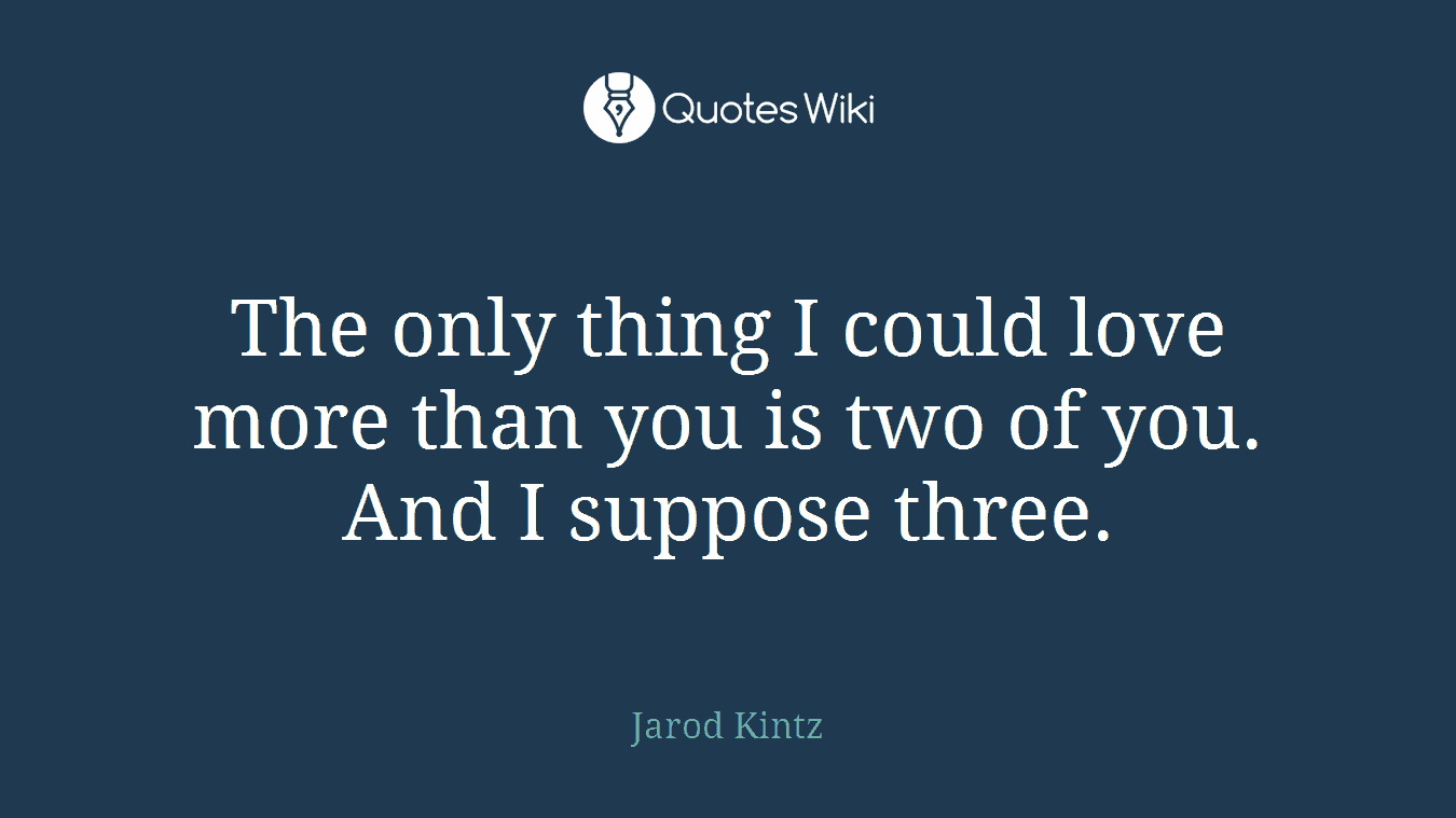The only thing I could love more than you is two of you. And I suppose three.