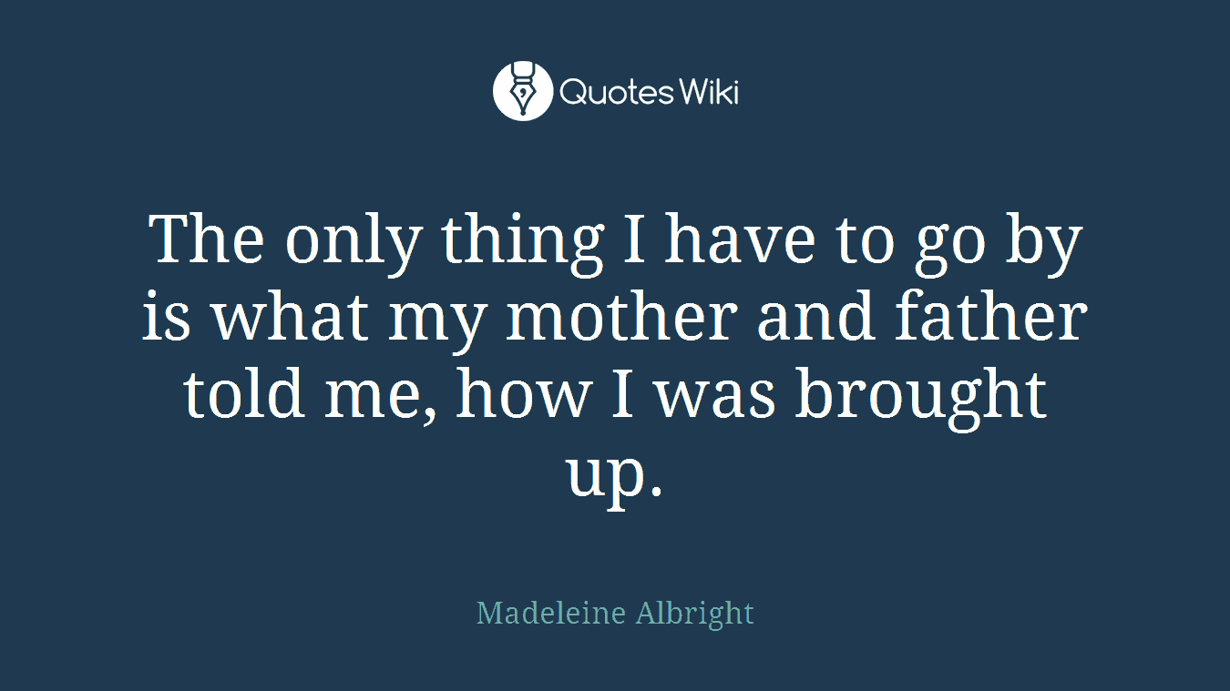 The only thing I have to go by is what my mother and father told me, how I was brought up.