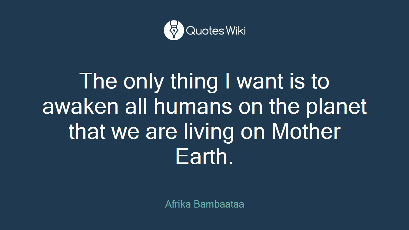 The only thing I want is to awaken all humans on the planet that we are living on Mother Earth.