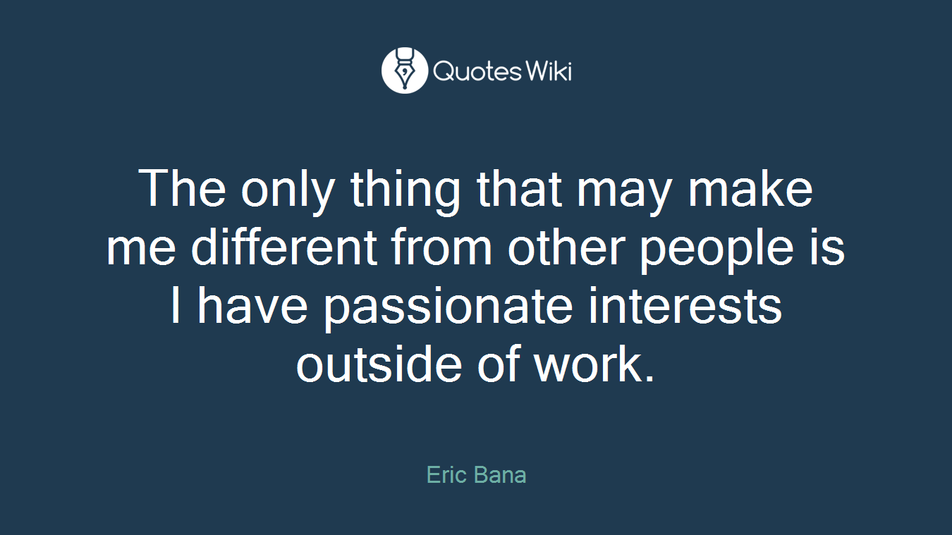 The only thing that may make me different from other people is I have passionate interests outside of work.