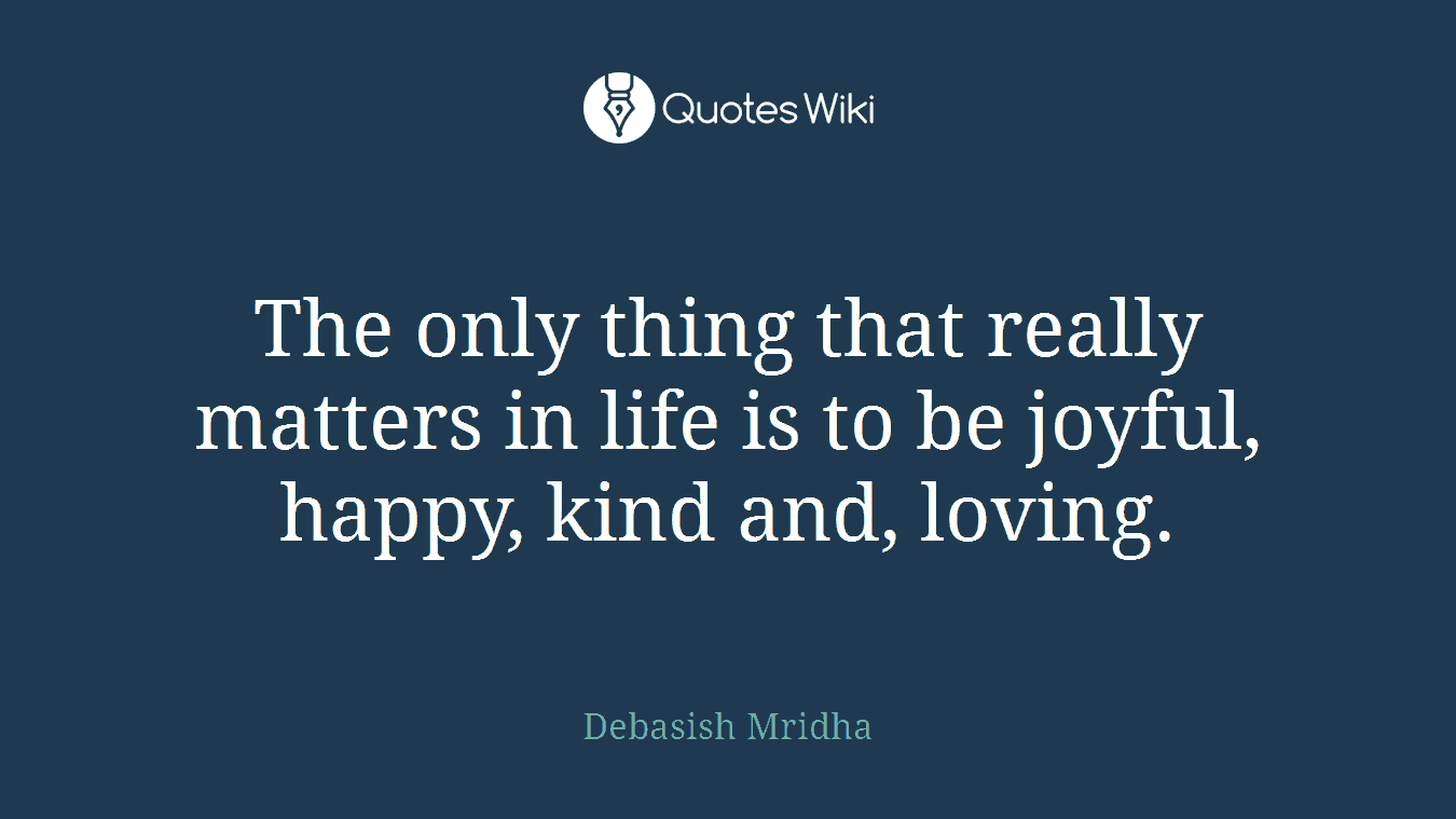 The only thing that really matters in life is to be joyful, happy, kind and, loving.