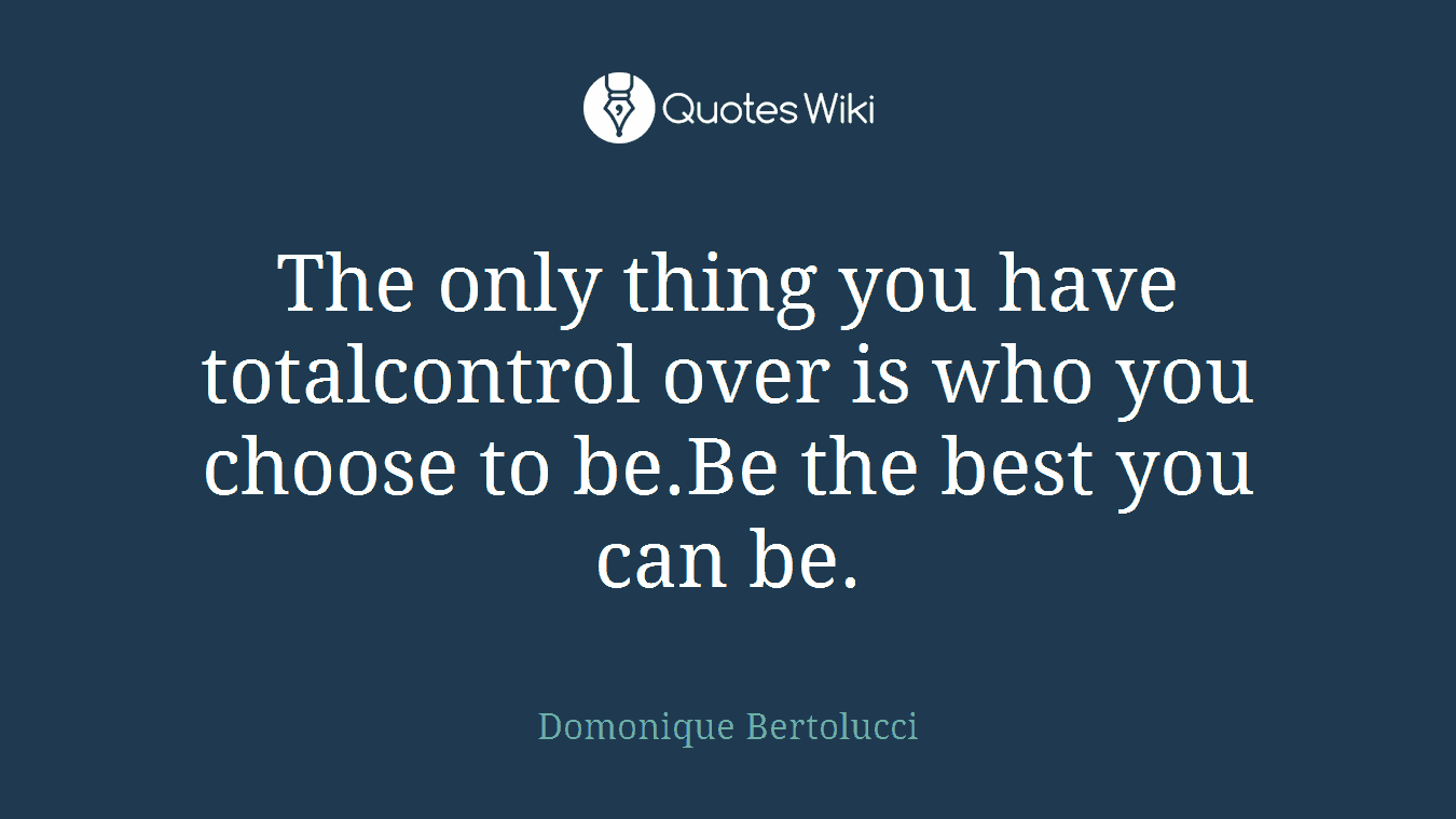 The only thing you have totalcontrol over is who you choose to be.Be the best you can be.