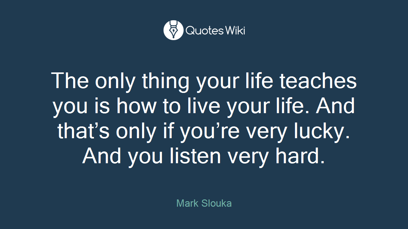 The only thing your life teaches you is how to live your life. And that’s only if you’re very lucky. And you listen very hard.