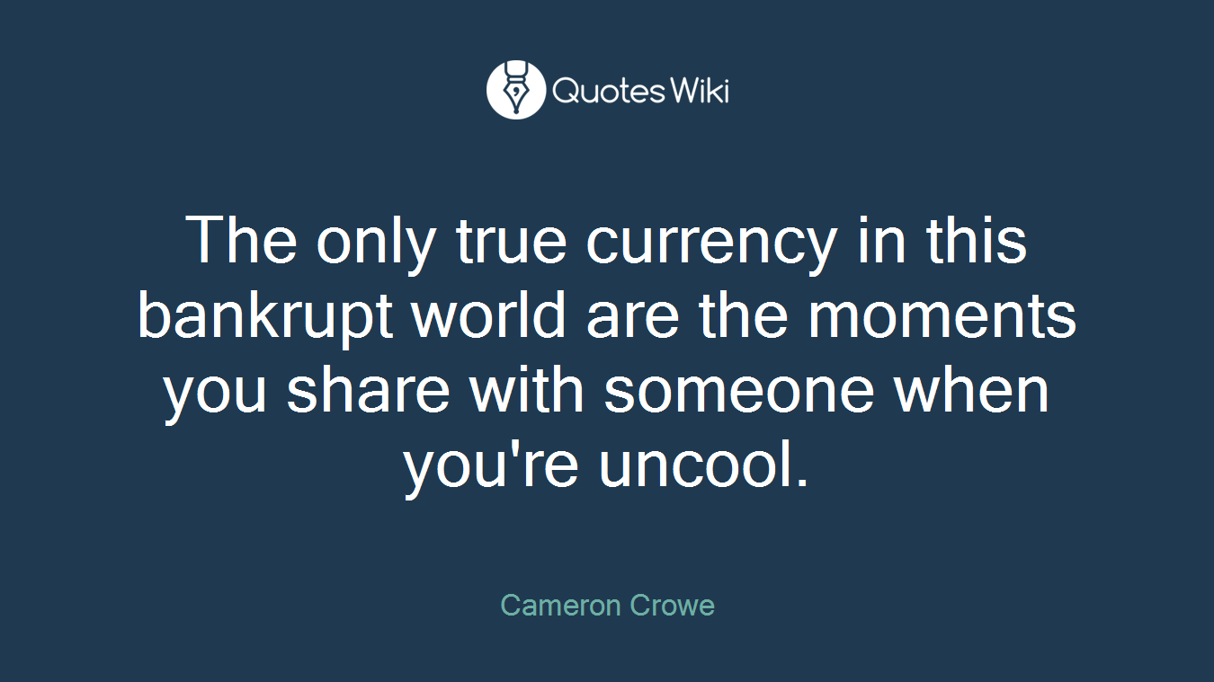 The only true currency in this bankrupt world are the moments you share with someone when you're uncool.