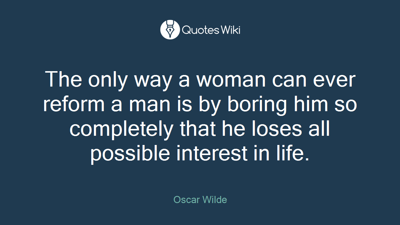 The only way a woman can ever reform a man is by boring him so completely that he loses all possible interest in life.