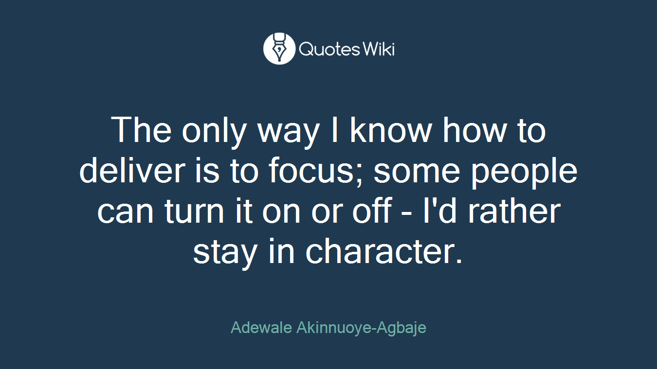 The only way I know how to deliver is to focus; some people can turn it on or off - I'd rather stay in character.