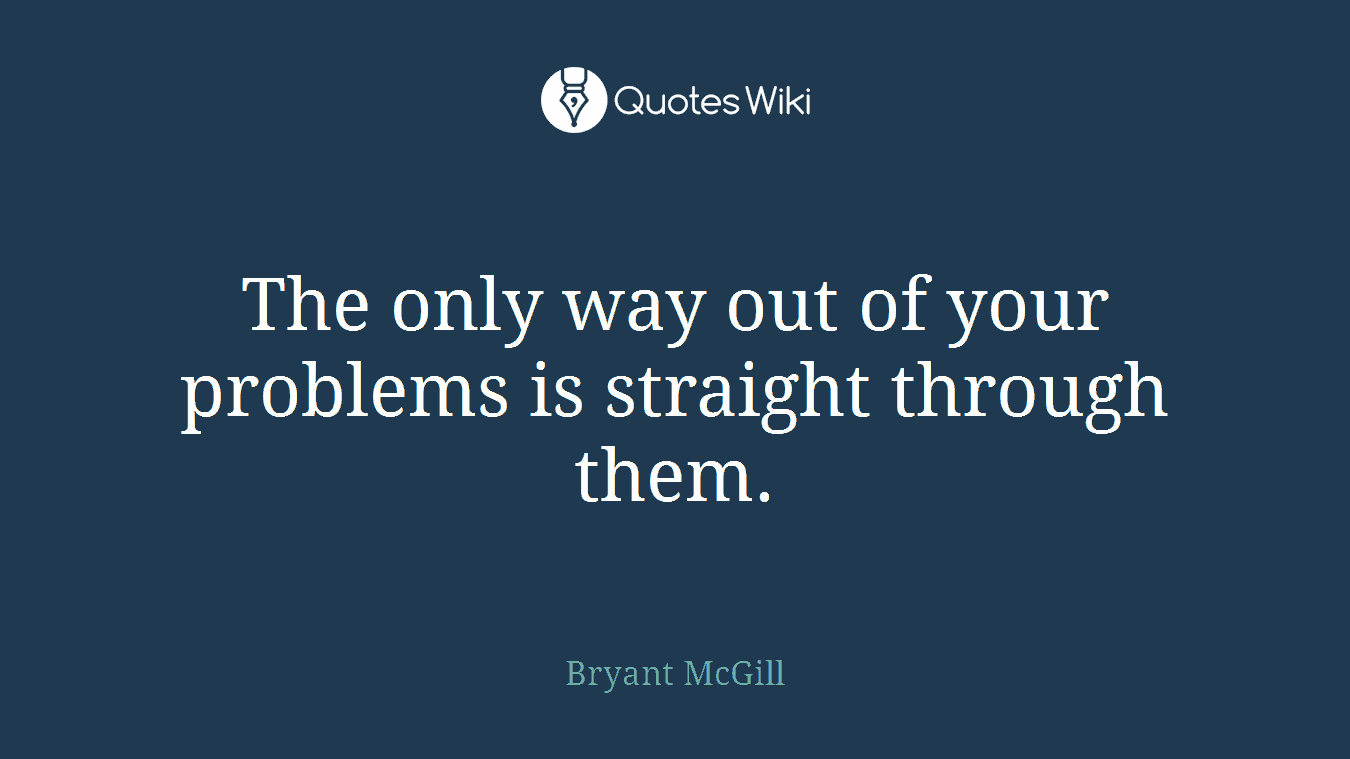 The only way out of your problems is straight through them.