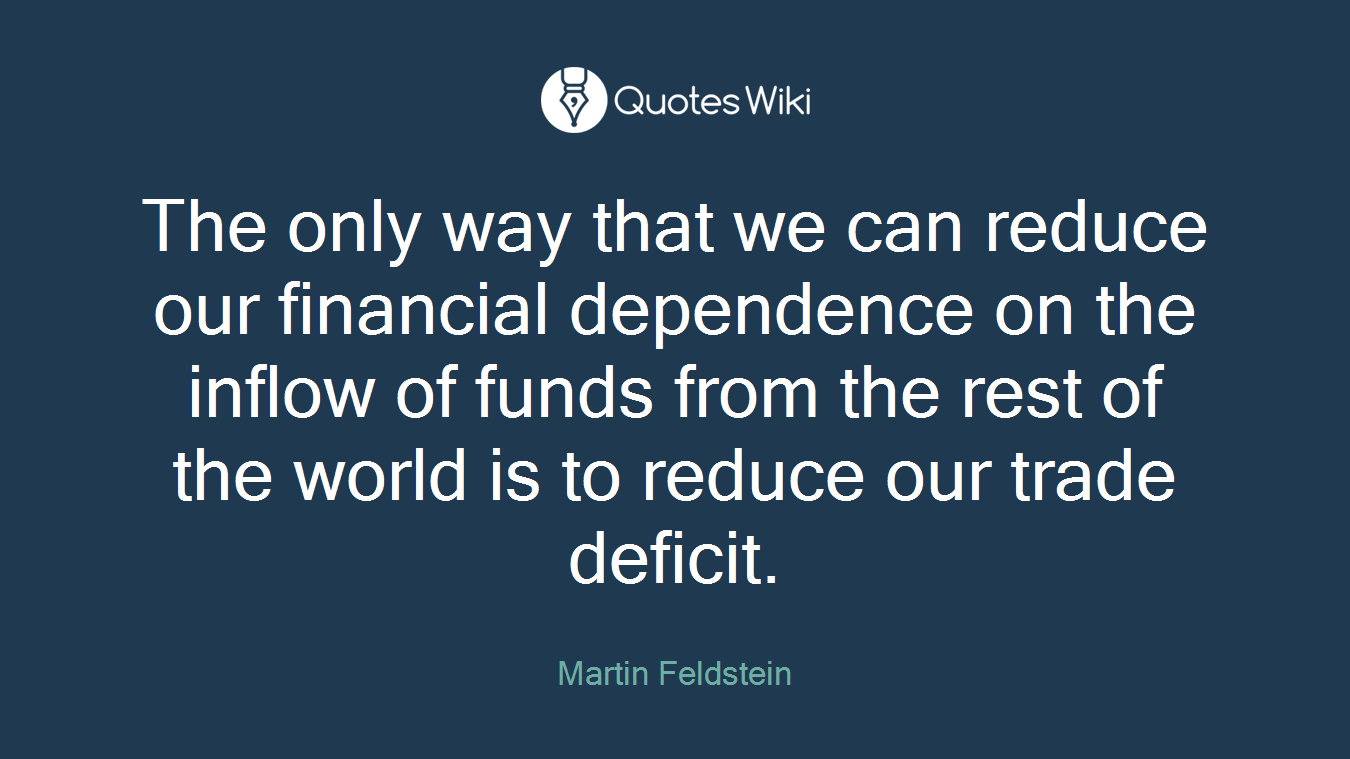 The only way that we can reduce our financial dependence on the inflow of funds from the rest of the world is to reduce our trade deficit.