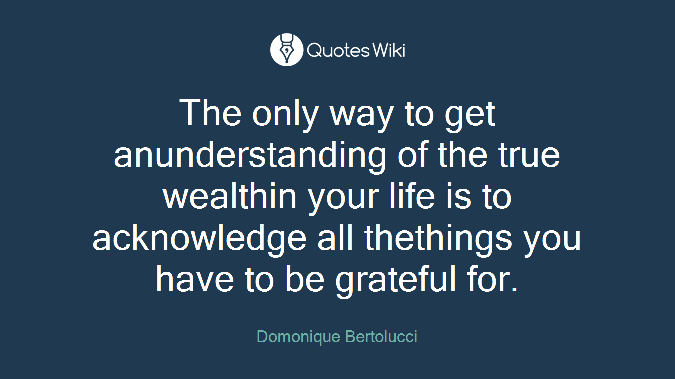 The only way to get anunderstanding of the true wealthin your life is to acknowledge all thethings you have to be grateful for.