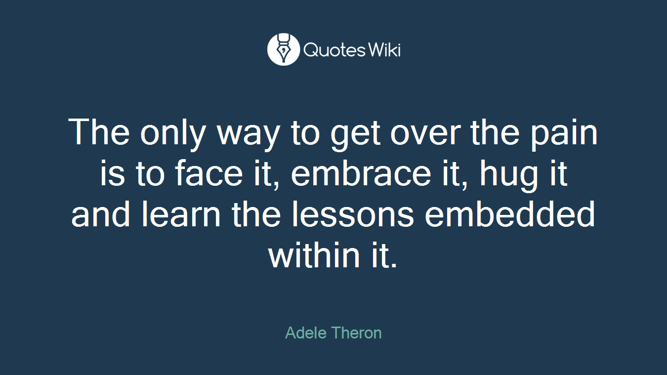 The only way to get over the pain is to face it, embrace it, hug it and learn the lessons embedded within it.