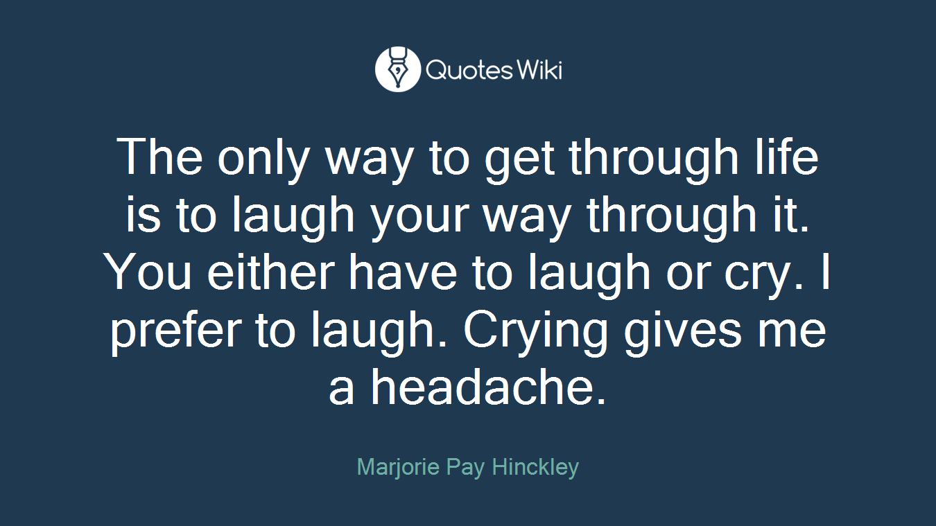 The only way to get through life is to laugh your way through it. You either have to laugh or cry. I prefer to laugh. Crying gives me a headache.