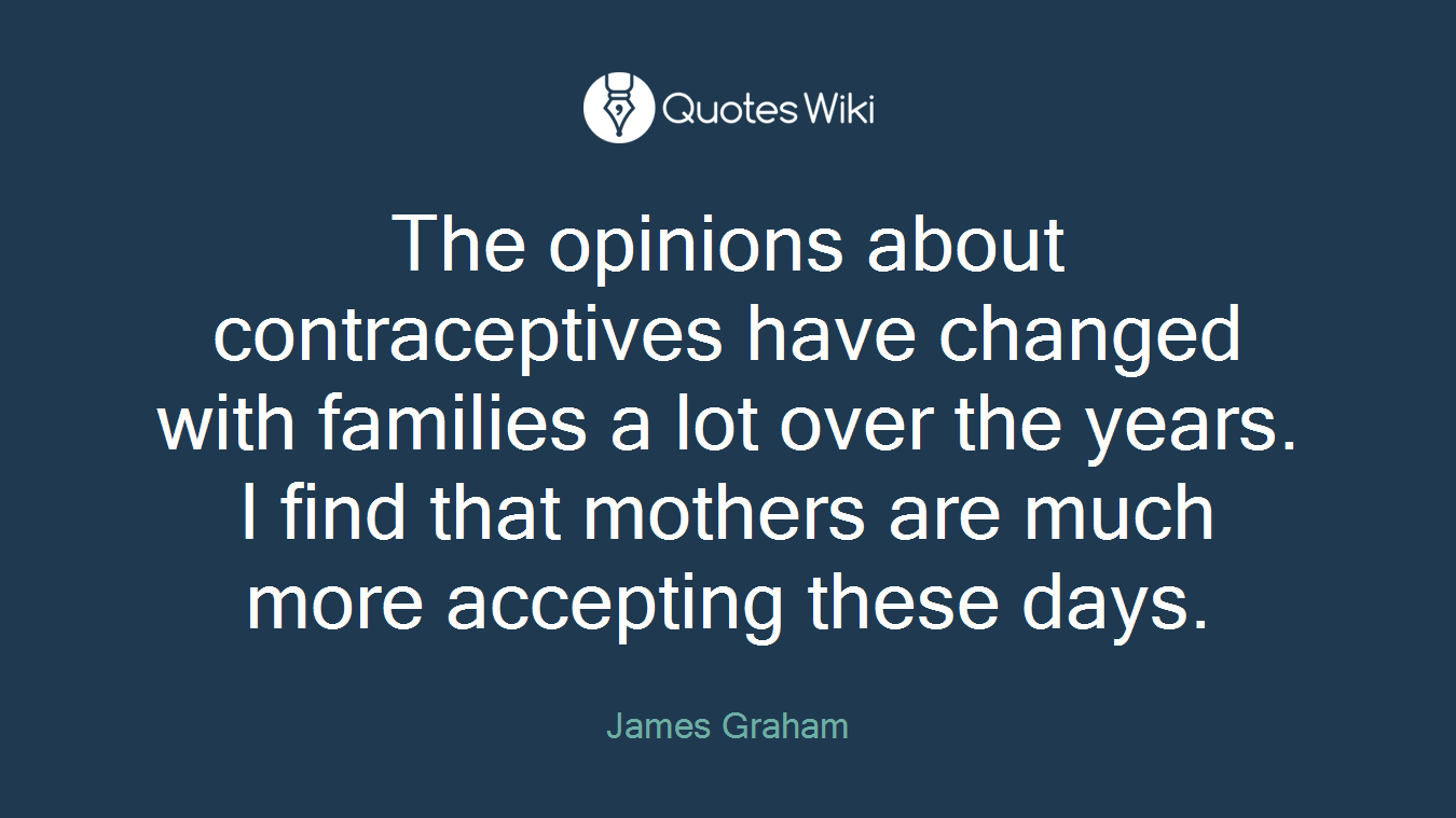 The opinions about contraceptives have changed with families a lot over the years. I find that mothers are much more accepting these days.