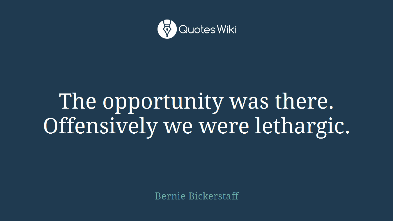 The opportunity was there. Offensively we were lethargic.