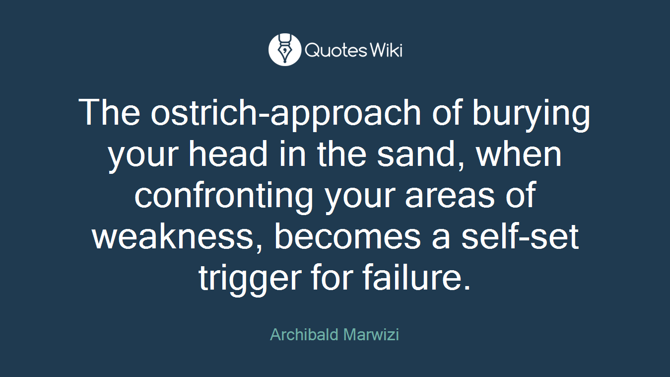 The ostrich-approach of burying your head in the sand, when confronting your areas of weakness, becomes a self-set trigger for failure.